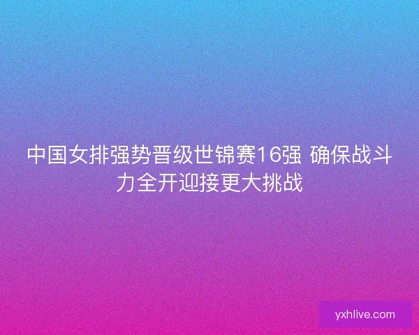 中国女排强势晋级世锦赛16强 确保战斗力全开迎接更大挑战