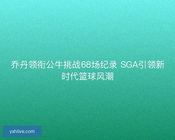 乔丹领衔公牛挑战68场纪录 SGA引领新时代篮球风潮 乔丹领衔公牛挑战68场纪录 SGA引领新时代篮球风潮
