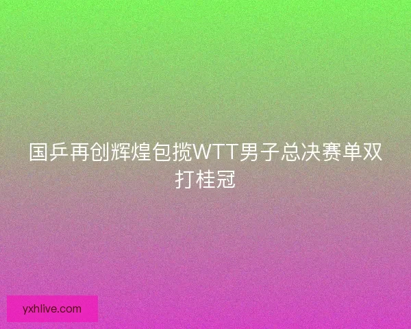 国乒再创辉煌包揽WTT男子总决赛单双打桂冠