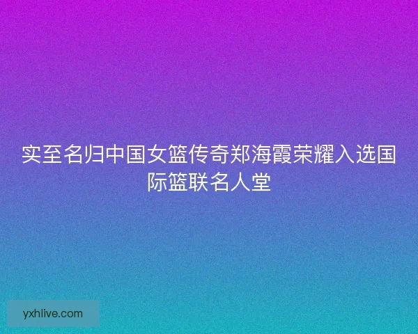 实至名归中国女篮传奇郑海霞荣耀入选国际篮联名人堂