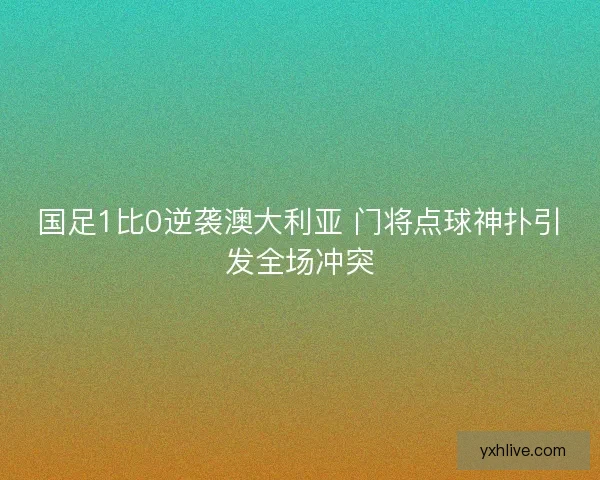 国足1比0逆袭澳大利亚 门将点球神扑引发全场冲突 国足1比0逆袭澳大利亚 门将点球神扑引发全场冲突