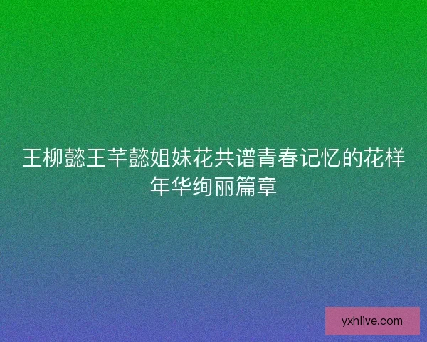 王柳懿王芊懿姐妹花共谱青春记忆的花样年华绚丽篇章