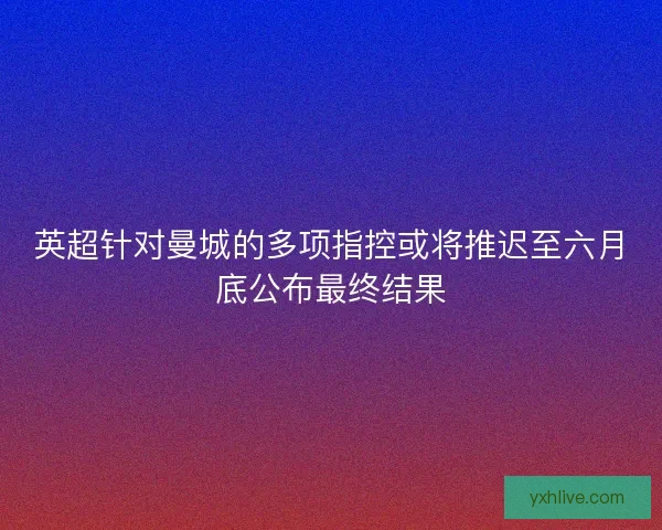 英超针对曼城的多项指控或将推迟至六月底公布最终结果