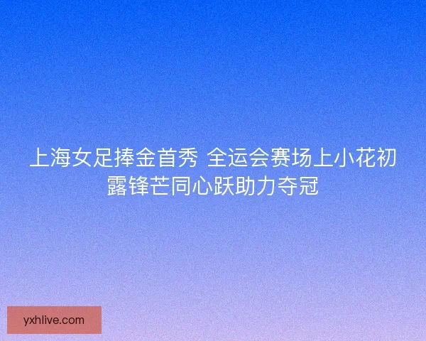 上海女足捧金首秀 全运会赛场上小花初露锋芒同心跃助力夺冠