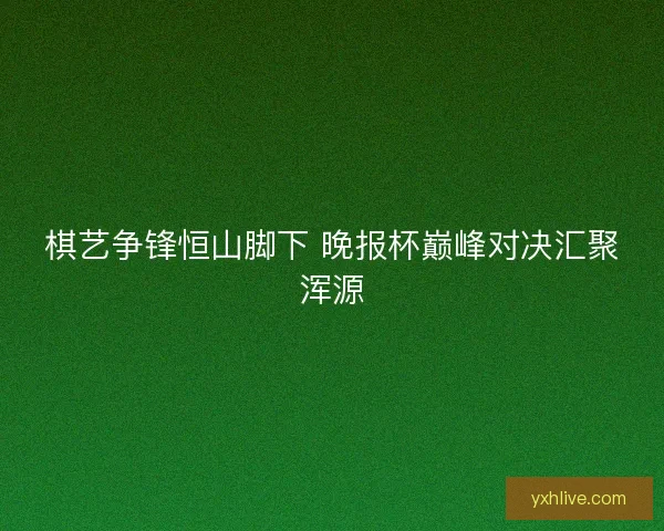 棋艺争锋恒山脚下 晚报杯巅峰对决汇聚浑源 棋艺争锋恒山脚下 晚报杯巅峰对决汇聚浑源