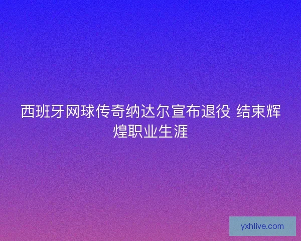 西班牙网球传奇纳达尔宣布退役 结束辉煌职业生涯 西班牙网球传奇纳达尔宣布退役 结束辉煌职业生涯