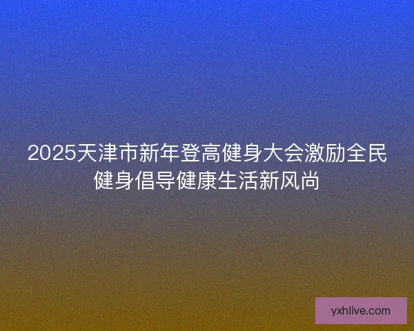 2025天津市新年登高健身大会激励全民健身倡导健康生活新风尚 2025天津市新年登高健身大会激励全民健身倡导健康生活新风尚