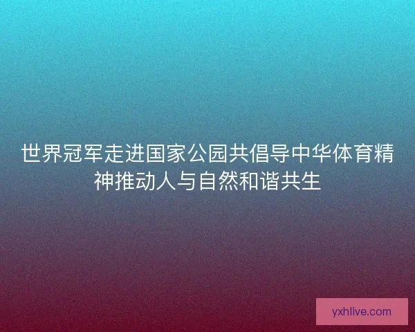 世界冠军走进国家公园共倡导中华体育精神推动人与自然和谐共生 世界冠军走进国家公园共倡导中华体育精神推动人与自然和谐共生