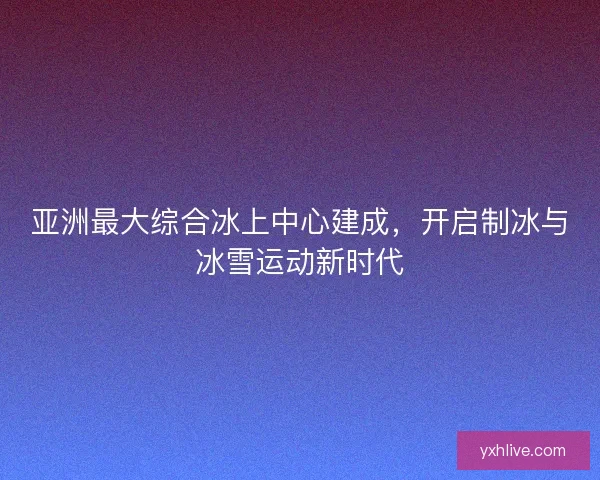 亚洲最大综合冰上中心建成，开启制冰与冰雪运动新时代