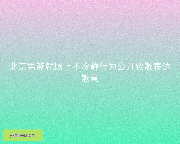 北京男篮就场上不冷静行为公开致歉表达歉意 北京男篮就场上不冷静行为公开致歉表达歉意