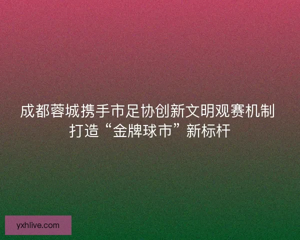 成都蓉城携手市足协创新文明观赛机制 打造 “金牌球市” 新标杆