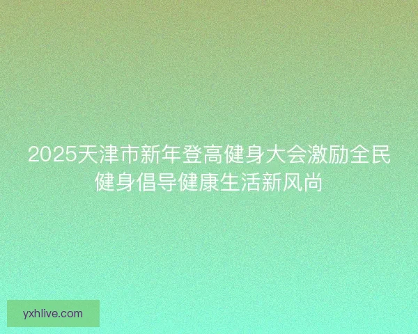 2025天津市新年登高健身大会激励全民健身倡导健康生活新风尚