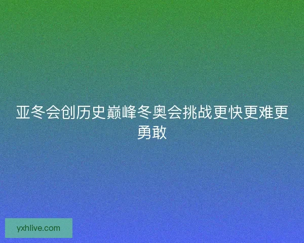 亚冬会创历史巅峰冬奥会挑战更快更难更勇敢