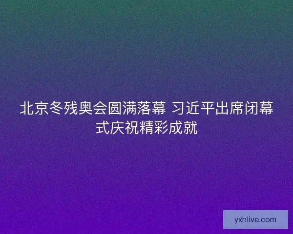 北京冬残奥会圆满落幕 习近平出席闭幕式庆祝精彩成就
