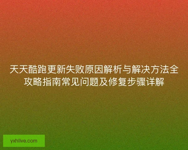 天天酷跑更新失败原因解析与解决方法全攻略指南常见问题及修复步骤详解