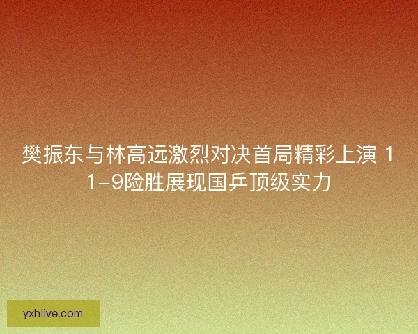 樊振东与林高远激烈对决首局精彩上演 11-9险胜展现国乒顶级实力