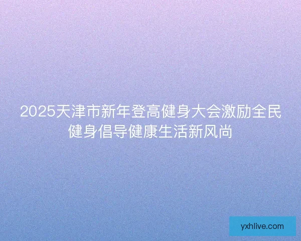 2025天津市新年登高健身大会激励全民健身倡导健康生活新风尚