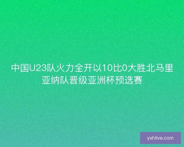 中国U23队火力全开以10比0大胜北马里亚纳队晋级亚洲杯预选赛 中国U23队火力全开以10比0大胜北马里亚纳队晋级亚洲杯预选赛