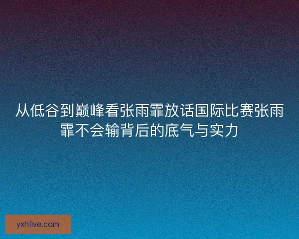 从低谷到巅峰看张雨霏放话国际比赛张雨霏不会输背后的底气与实力