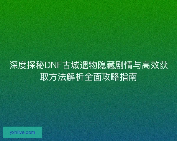 深度探秘DNF古城遗物隐藏剧情与高效获取方法解析全面攻略指南