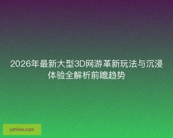 2026年最新大型3D网游革新玩法与沉浸体验全解析前瞻趋势 2026年最新大型3D网游革新玩法与沉浸体验全解析前瞻趋势