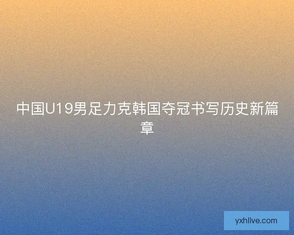 中国U19男足力克韩国夺冠书写历史新篇章 中国U19男足力克韩国夺冠书写历史新篇章